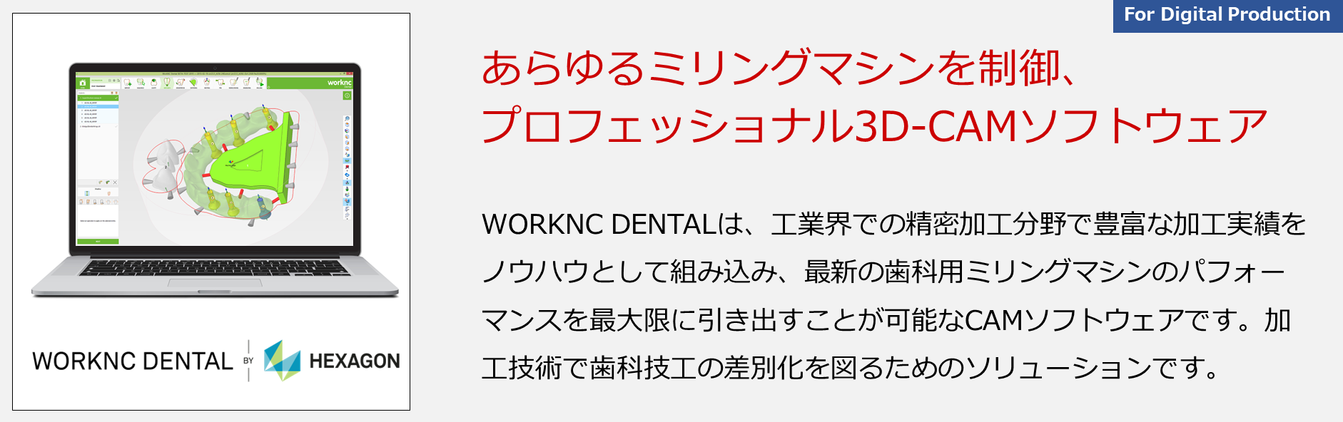 WORKNC DENTALは、工業界での精密加工分野で豊富な加工実績をノウハウとして組み込み、最新の歯科用ミリングマシンのパフォーマンスを最大限に引き出すことが可能なCAMソフトウェアです。加工技術で歯科技工の差別化を図るためのソリューションです。