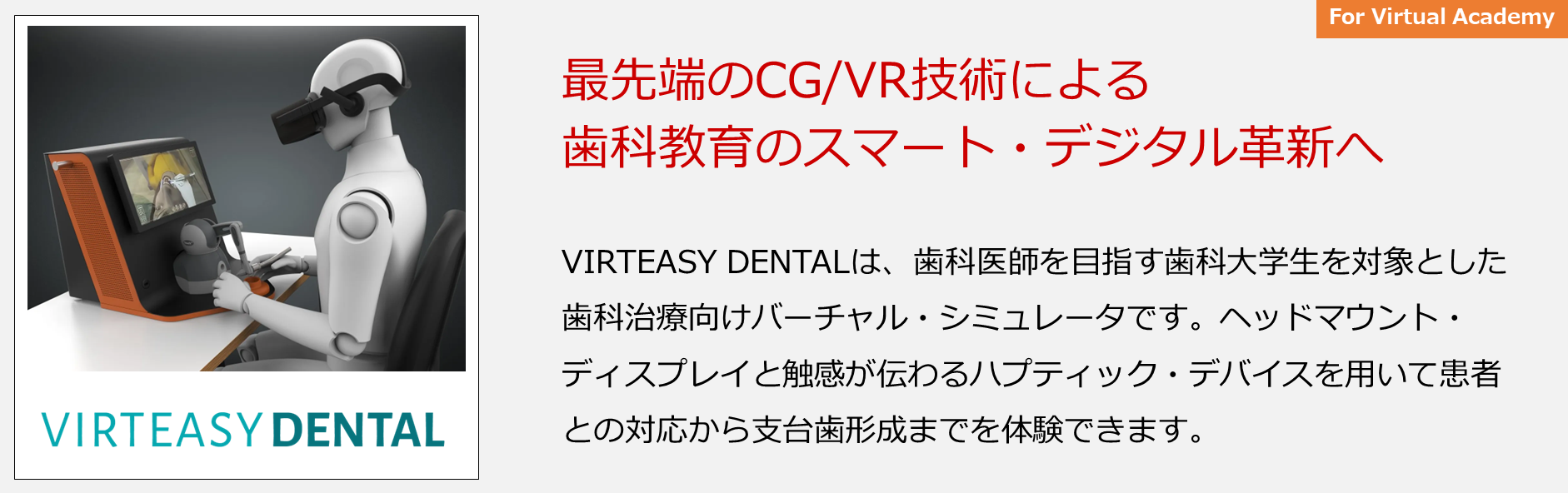 VIRTEASY DENTALは、歯科医師を目指す歯科大学生を対象とした歯科治療向けバーチャル・シミュレータです。ヘッドマウント・ディスプレイと触感が伝わるハプティック・デバイスを用いて患者との対応から支台歯形成までを体験できます。