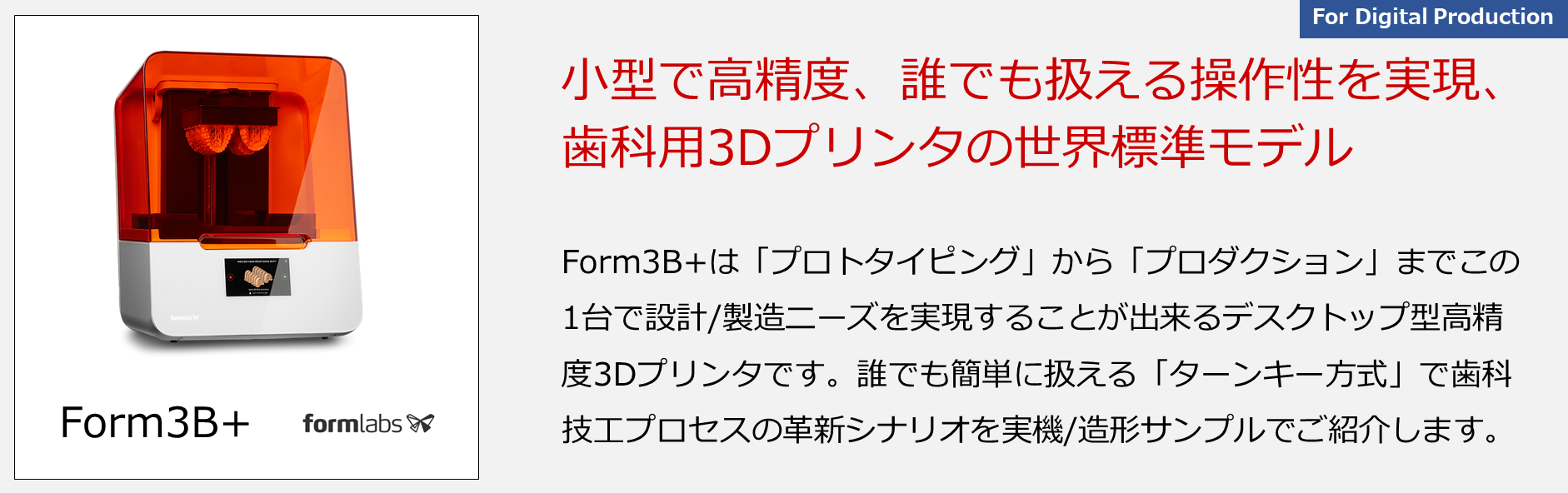 Form3B+は「プロトタイピング」から「プロダクション」までこの1台で設計/製造ニーズを実現することが出来るデスクトップ型高精度3Dプリンタです。誰でも簡単に扱える「ターンキー方式」で歯科技工プロセスの革新シナリオを実機/造形サンプルでご紹介します。