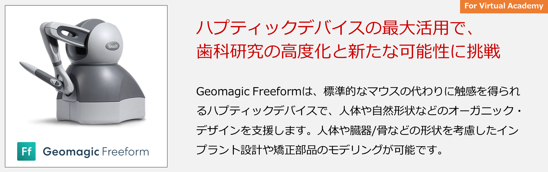 Geomagic Freeformは、標準的なマウスの代わりに触感を得られるハプティックデバイスで、人体や自然形状などのオーガニック・デザインを支援します。人体や臓器/骨などの形状を考慮したインプラント設計や矯正部品のモデリングが可能です。