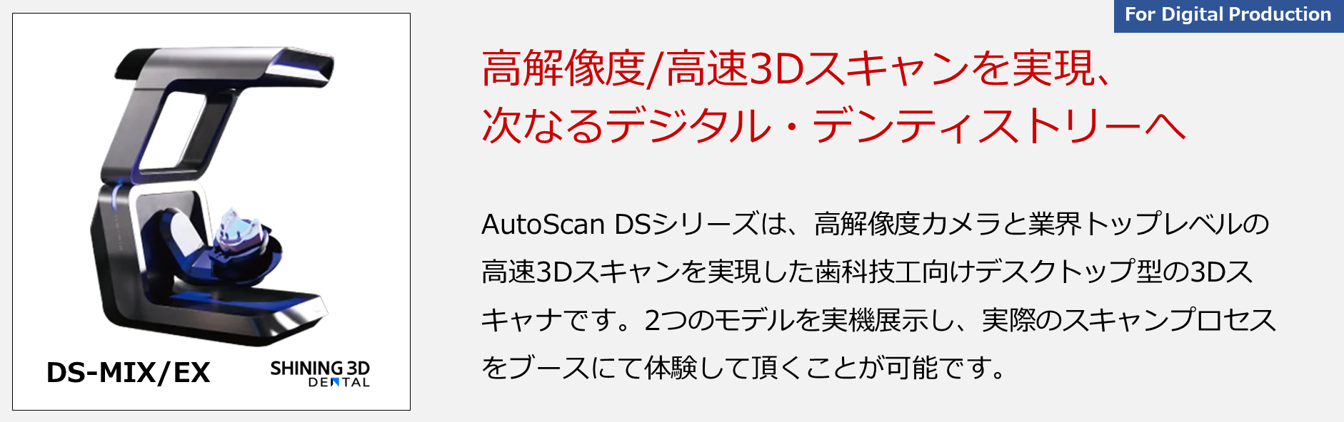 AutoScan DSシリーズは、高解像度カメラと業界トップレベルの高速3Dスキャンを実現した歯科技工向けデスクトップ型の3Dスキャナです。2つのモデルを実機展示し、実際のスキャンプロセスをブースにて体験して頂くことが可能です。