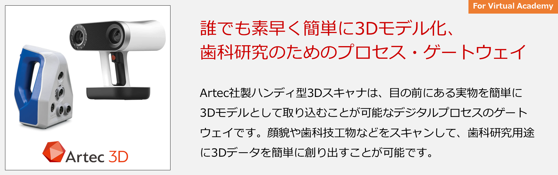 Artec社製ハンディ型3Dスキャナは、目の前にある実物を簡単に3Dモデルとして取り込むことが可能なデジタルプロセスのゲートウェイです。顔貌や歯科技工物などをスキャンして、歯科研究用途に3Dデータを簡単に創り出すことが可能です。