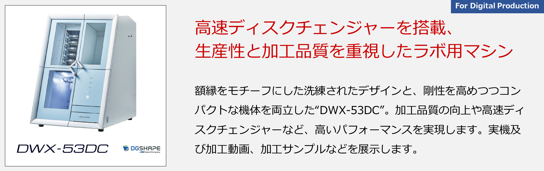 額縁をモチーフにした洗練されたデザインと、剛性を高めつつコンパクトな機体を両立した“DWX-53DC”。加工品質の向上や高速ディスクチェンジャーなど、高いパフォーマンスを実現します。実機及び加工動画、加工サンプルなどを展示します。